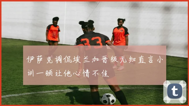 伊萨克调侃埃兰加晋级无知直言小训一顿让他心情不佳