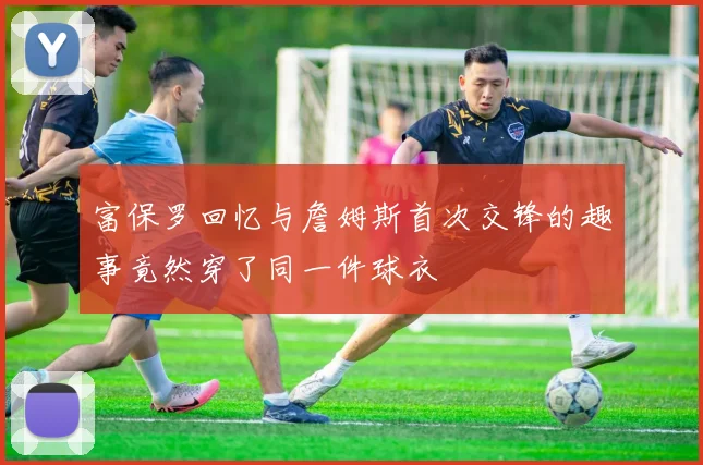 富保罗回忆与詹姆斯首次交锋的趣事竟然穿了同一件球衣