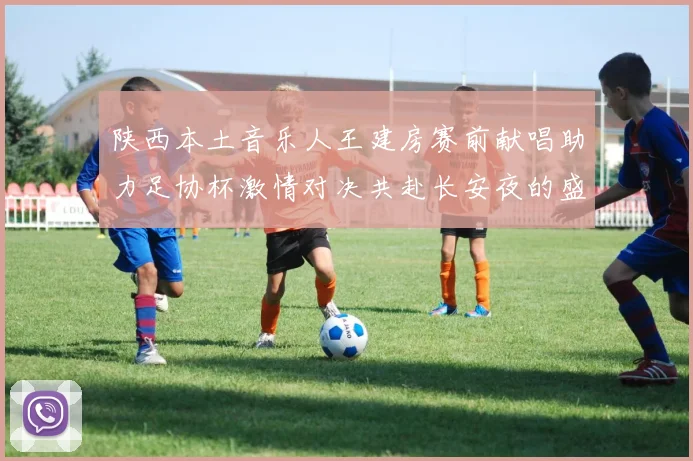 陕西本土音乐人王建房赛前献唱助力足协杯激情对决共赴长安夜的盛宴