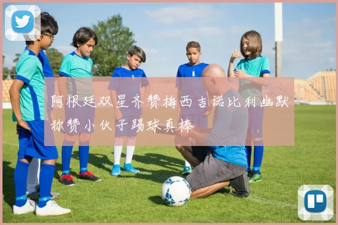 阿根廷双星齐赞梅西吉诺比利幽默称赞小伙子踢球真棒