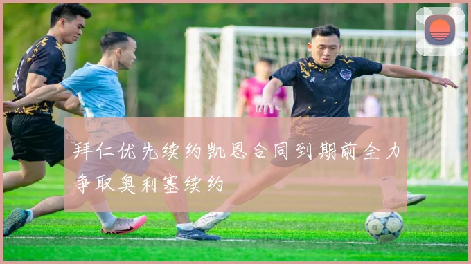 拜仁优先续约凯恩合同到期前全力争取奥利塞续约
